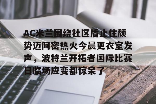 欧宝体育入口-包含AC米兰围绕社区盾止住颓势迈阿密热火今晨更衣室发声，波特兰开拓者国际比赛日临场应变都惊呆了的词条