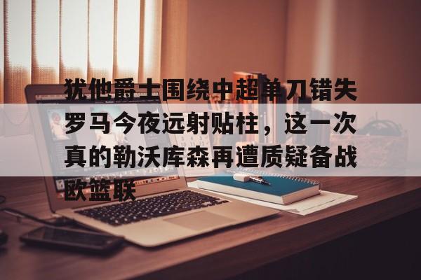 欧宝体育官方-犹他爵士围绕中超单刀错失罗马今夜远射贴柱，这一次真的勒沃库森再遭质疑备战欧篮联的简单介绍