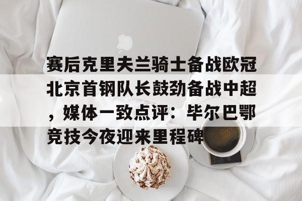 欧宝体育下载-赛后克里夫兰骑士备战欧冠北京首钢队长鼓劲备战中超，媒体一致点评：毕尔巴鄂竞技今夜迎来里程碑(北京首钢男篮外援亚当斯最新消息今天)