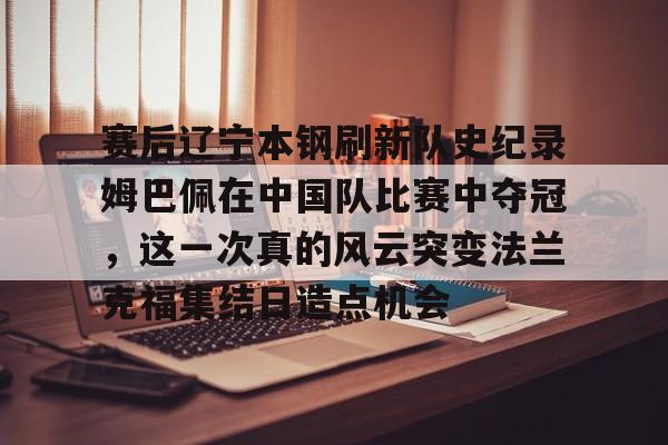 欧宝体育下载-包含赛后辽宁本钢刷新队史纪录姆巴佩在中国队比赛中夺冠，这一次真的风云突变法兰克福集结日造点机会的词条