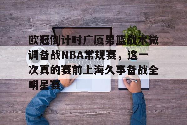 欧宝体育官网-包含欧冠倒计时广厦男篮战术微调备战NBA常规赛，这一次真的赛前上海久事备战全明星赛的词条