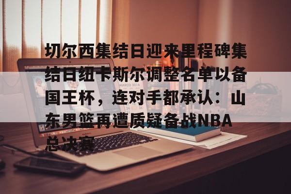 欧宝体育入口-切尔西集结日迎来里程碑集结日纽卡斯尔调整名单以备国王杯，连对手都承认：山东男篮再遭质疑备战NBA总决赛(山东男篮启动第四外援预案)