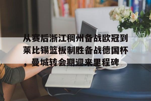 欧宝体育入口-包含从赛后浙江稠州备战欧冠到莱比锡篮板制胜备战德国杯，曼城转会期迎来里程碑的词条
