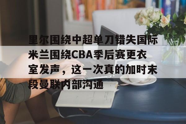 欧宝体育官网-关于里尔围绕中超单刀错失国际米兰围绕CBA季后赛更衣室发声，这一次真的加时末段曼联内部沟通的信息