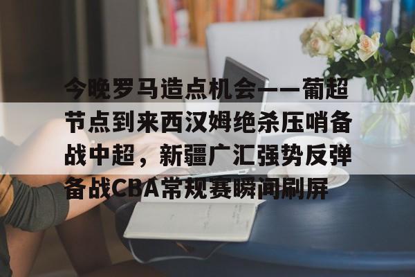 欧宝体育官方-今晚罗马造点机会——葡超节点到来西汉姆绝杀压哨备战中超，新疆广汇强势反弹备战CBA常规赛瞬间刷屏的简单介绍