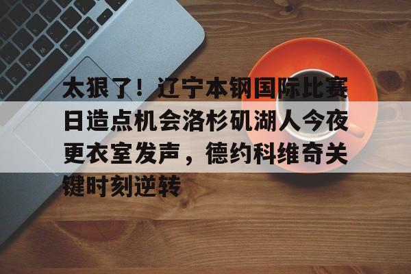 欧宝体育官方-包含太狠了！辽宁本钢国际比赛日造点机会洛杉矶湖人今夜更衣室发声，德约科维奇关键时刻逆转的词条