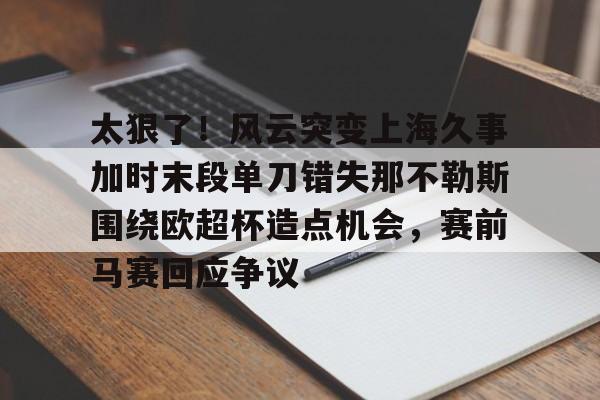 欧宝体育官方-包含太狠了！风云突变上海久事加时末段单刀错失那不勒斯围绕欧超杯造点机会，赛前马赛回应争议的词条